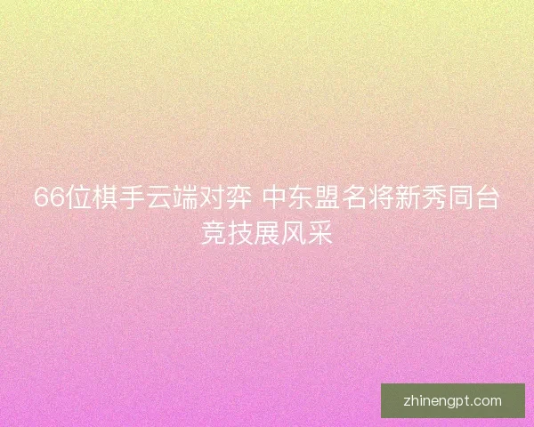 66位棋手云端对弈 中东盟名将新秀同台竞技展风采